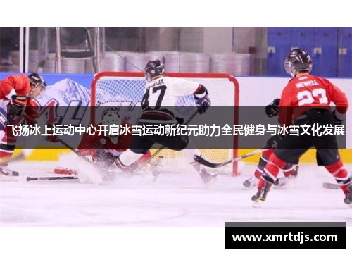飞扬冰上运动中心开启冰雪运动新纪元助力全民健身与冰雪文化发展